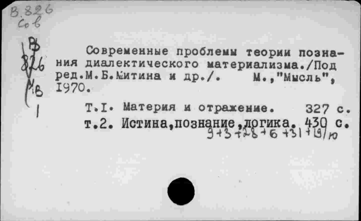 ﻿г Современные проблемы теории позна-П ния диалектического материализма./Под , ред.М.Б.Митина и др./. М./’Мысль", (Я, 1970.
I Т.1» Материя и отражение. 327 с. т.2. Истина,познание»логика. 430 с.